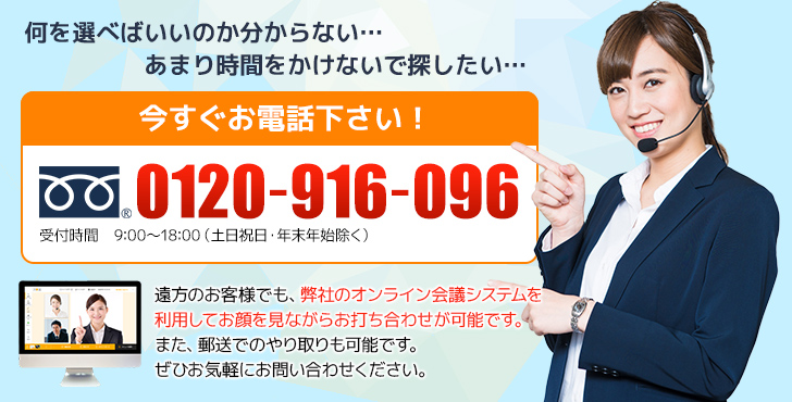 何を選べばいいのか分からない…あまり時間をかけないで探したい…　今すぐお電話下さい！遠方のお客様でも、弊社のオンライン会議システムを利用してお顔を見ながらお打ち合わせが可能です。