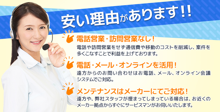 安い理由があります！その1：営業電話・訪問営業なし！その2：電話・メール・オンラインを活用！その3：メンテナンスはメーカーにてご対応！